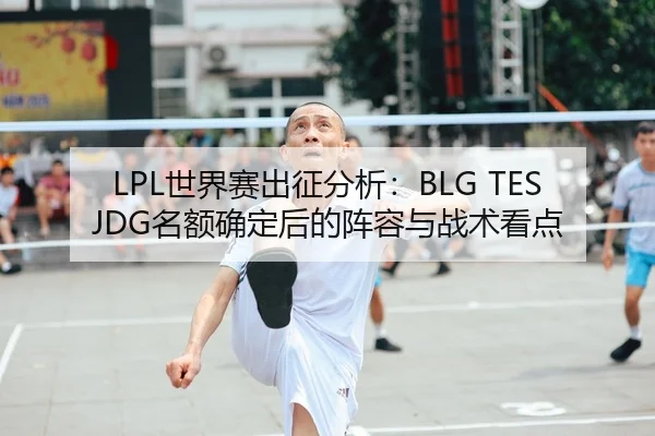 LPL世界赛出征分析：BLG TES JDG名额确定后的阵容与战术看点